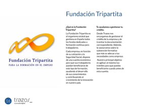 Fundación Tripartita
¿Qué es la Fundación
Tripartita?
La Fundación Tripartita es
el organismo estatal que
gestiona en España todos
los fondos dedicados a
formación continua para
trabajadores.
Cada empresa, en función
de su cotización a la
Seguridad Social, dispone
de una cuantía económica
para que sus trabajadores
puedan beneficiarse de
este tipo de formación,
ayudando al desarrollo
de sus conocimientos
y contribuyendo al
crecimiento de la innovación
en nuestro país.
Te ayudamos a gestionar tu
crédito.
Desde Trazos nos
encargamos de gestionar el
crédito de tu empresa y de
tramitar la documentación
correspondiente. Además,
te asesoramos sobre la
subvención formativa
que más se adecue a tus
necesidades como empresa.
Nuestro principal objetivo
es agilizar al máximo tus
trámites para que puedas
beneficiarte cuando antes de
esta cuantía.
16
 