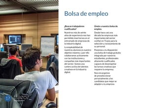Bolsa de empleo
¿Buscas trabajadores
cualificados?
Nuestros más de veinte
años de experiencia nos han
permitido insertarnos en el
entramado de empresas de
la industria digital.
La empleabilidad de
nuestros alumnos es nuestro
objetivo máximo, y por ello
colaboramos activamente
con las instituciones y
compañías más importantes
del sector. Somos una
cantera activa de talentos
creativos en la industria
digital.
Únete a nuestra bolsa de
empleo.
Desde hace casi una
década las empresas más
importantes del sector
confían en Trazos para la
selección y reclutamiento de
su personal.
Ponemos a tu disposición
una bolsa de trabajo gratuita
integrada por nuestros
estudiantes, profesionales
altamente cualificados
capaces de desempeñar
las tareas creativas que
requiere tu empresa.
Nos encargamos
de preseleccionar
personalmente a los
candidatos que mejor se
adapten a tu empresa.
17
 