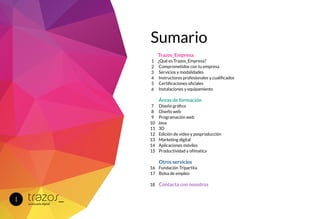 Trazos_Empresa
¿Qué es Trazos_Empresa?
Comprometidos con tu empresa
Servicios y modalidades
Instructores profesionales y cualificados
Certificaciones oficiales
Instalaciones y equipamiento
Áreas de formación
Diseño gráfico
Diseño web
Programación web
Java
3D
Edición de video y posproducción
Marketing digital
Aplicaciones móviles
Productividad y ofímatica
Otros servicios
Fundación Tripartita
Bolsa de empleo
Contacta con nosotros
1
2
3
4
5
6
7
8
9
10
11
12
13
14
15
16
17
18
I
Sumario
 