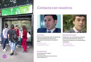Contacta con nosotros
Escuela Trazos
Cuesta San Vicente, 4. Madrid
Tel: 915 41 51 51
http://trazos.net/formacion-para-empresas
empresas@trazos.net
18
Juan Nieto
Nuestros más de veinte años de experiencia
nos han permitido insertarnos en el
entramado de empresas de la industria
digital.
Tel: 915 41 51 51
empresas@trazos.net
Eduardo Hernandez
Desde hace casi una década las empresas
más importantes del sector confían en
Trazos para la selección y reclutamiento de
su personal.
Tel: 915 41 51 51
empresas@trazos.net
 