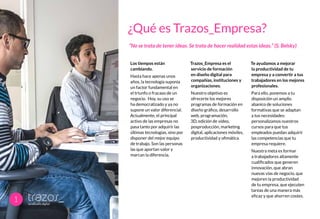 Los tiempos están
cambiando.
Hasta hace apenas unos
años, la tecnología suponía
un factor fundamental en
el triunfo o fracaso de un
negocio. Hoy, su uso se
ha democratizado y ya no
supone un valor diferencial.
Actualmente, el principal
activo de las empresas no
pasa tanto por adquirir las
últimas tecnologías, sino por
disponer del mejor equipo
de trabajo. Son las personas
las que aportan valor y
marcan la diferencia.
Trazos_Empresa es el
servicio de formación
en diseño digital para
compañías, instituciones y
organizaciones.
Nuestro objetivo es
ofrecerte los mejores
programas de formación en
diseño gráfico, desarrollo
web, programación,
3D, edición de video,
posproducción, marketing
digital, aplicaciones móviles,
productividad y ofimática
Te ayudamos a mejorar
la productividad de tu
empresa y a convertir a tus
trabajadores en los mejores
profesionales.
Para ello, ponemos a tu
disposición un amplio
abanico de soluciones
formativas que se adaptan
a tus necesidades:
personalizamos nuestros
cursos para que tus
empleados puedan adquirir
las competencias que tu
empresa requiere.
Nuestra meta es formar
a trabajadores altamente
cualificados que generen
innovación, que abran
nuevas vías de negocio, que
mejoren la productividad
de tu empresa, que ejecuten
tareas de una manera más
eficaz y que ahorren costes.
¿Qué es Trazos_Empresa?
“No se trata de tener ideas. Se trata de hacer realidad estas ideas.” (S. Belsky)
1
 