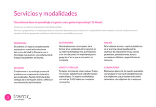 Servicios y modalidades
Vivimos en un entorno empresarial en constante cambio.
Por ello, te proponemos un amplio repertorio de soluciones formativas que se adecúan a la disponibilidad de tu empresa. En total, te ofrecemos seis
formatos distintos que puedes combinar en función de tus necesidades y recursos:
“Necesitamos llevar el aprendizaje a la gente y no la gente al aprendizaje” (E. Masie)
3
PRESENCIAL
Te cedemos un espacio completamente
equipado en nuestras instalaciones
del centro de Madrid. Contarás con la
tecnología más puntera y las estaciones de
trabajo más potentes del mundo.
IN-COMPANY
Nos desplazamos a tu empresa para
formar a tus empleados directamente en
su entorno de trabajo. Nos acomodamos
a tus instalaciones, sin importar el punto
geográfico “en el que se encuentre tu
compañía.
ONLINE
Te brindamos acceso a nuestra plataforma
de e-learning, desde donde podrás
disfrutar de videoconferencias con los
profesores, presentaciones, foros y
una extensa biblioteca especializada de
recursos.
BLENDED
Combinamos el aprendizaje presencial
y online en un programa de contenidos
personalizado y flexible. Disfruta de las
ventajas de la formación online y offline en
una misma solución formativa.
VIDEOTUTORIALES
Te damos licencias de empresa para Trazos_
TV, nuestra plataforma de videoformación
especializada. Te espera una biblioteca
con más de 3.000 videos en constante
renovación.
CONSULTORÍA
Diseñamos planes de formación avanzados
que analizan el marco de competencias de
tus empleados y te proponen soluciones
orientadas a los objetivos de tu empresa.
 