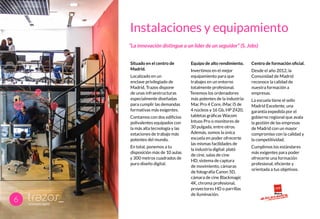 Instalaciones y equipamiento
Situado en el centro de
Madrid.
Localizado en un
enclave privilegiado de
Madrid, Trazos dispone
de unas infraestructuras
especialmente diseñadas
para cumplir las demandas
formativas más exigentes.
Contamos con dos edificios
polivalentes equipados con
la más alta tecnología y las
estaciones de trabajo más
potentes del mundo.
En total, ponemos a tu
disposición más de 10 aulas
y 300 metros cuadrados de
puro diseño digital.
Equipo de alto rendimiento.
Invertimos en el mejor
equipamiento para que
trabajes en un entorno
totalmente profesional.
Tenemos los ordenadores
más potentes de la industria:
Mac Pro 4 Core, iMac i5 de
4 núcleos y 16 Gb, HP Z420,
tabletas gráficas Wacom
Intuos Pro o monitores de
30 pulgada, entre otros.
Además, somos la única
escuela en poder ofrecerte
las mismas facilidades de
la industria digital: plató
de cine, salas de cine
HD, sistema de captura
de movimiento, cámaras
de fotografía Canon 5D,
cámara de cine Blackmagic
4K, chroma profesional,
proyectores HD o parrillas
de iluminación.
Centro de formación oficial.
Desde el año 2012, la
Comunidad de Madrid
reconoce la calidad de
nuestra formación a
empresas.
La escuela tiene el sello
Madrid Excelente, una
garantía expedida por el
gobierno regional que avala
la gestión de las empresas
de Madrid con un mayor
compromiso con la calidad y
la competitividad.
Cumplimos los estándares
más exigentes para poder
ofrecerte una formación
profesional, eficiente y
orientada a tus objetivos.
6
“La innovación distingue a un líder de un seguidor” (S. Jobs)
 