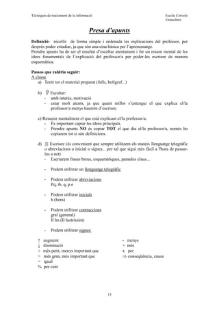 Tècniques de tractament de la informació Escola Cervetó
Granollers
13
Presa d’apunts
Definició: recollir de forma simple i ordenada les explicacions del professor, per
després poder estudiar, ja que són una eina bàsica per l’aprenentatge.
Prendre apunts ha de ser el resultat d’escoltar atentament i fer un resum mental de les
idees fonamentals de l’explicació del professor/a per poder-les escriure de manera
esquemàtica.
Passos que caldria seguir:
A classe
a) Tenir tot el material preparat (fulls, bolígraf...)
b) Escoltar:
- amb interès, motivació
- estar molt atents, ja que quant millor s’entengui el que explica el/la
professor/a menys haurem d’escriure.
c) Resumir mentalment el que està explicant el/la professor/a.
- És important captar les idees principals.
- Prendre apunts NO és copiar TOT el que diu el/la professor/a, només ho
copiarem tot si són definicions.
d)  Escriure (és convenient que sempre utilitzem els mateix llenguatge telegràfic
o abreviacions o inicial o signes... per tal que sigui més fàcil a l'hora de passar-
los a net)
- Escriurem frases breus, esquemàtiques, paraules claus...
- Podem utilitzar un llenguatge telegràfic
- Podem utilitzar abreviacions
Pq, tb, q, p.e
- Podem utilitzar inicials
h (hora)
- Podem utilitzar contraccions
gral (general)
Il·lm (Il·lustríssim)
- Podem utilitzar signes:
↑ augment - menys
↓ disminució + més
< més petit, menys important que x per
> més gran, més important que  conseqüència, causa
= igual
 per cent
 