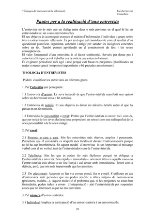 Tècniques de tractament de la informació Escola Cervetó
Granollers
28
Pautes per a la realització d’una entrevista
L’entrevista no és més que un diàleg entre dues o més persones en el qual hi ha un
entrevistador/a i un o uns entrevistats/des.
El seu objectiu és aconseguir extreure el màxim d’informació d’individus o grups sobre
fets o esdeveniments rellevants. És per això que cal considerar-lo com el resultat d’un
qüestionari planificat, organitzat, coherent i dirigit per satisfer les incògnites concretes
sobre un fet. També permet aprofundir en el coneixement de fets i les seves
conseqüències.
El valor fonamental d’una entrevista és el factor testimonial. Serveix per donar pes i
autoritat al fet que es vol treballar o a la notícia que estem informant.
És el gènere periodístic més àgil i amè perquè està basat en preguntes (planificades en
major o menor grau) i respostes (espontànies o bé pactades anteriorment).
TIPOLOGIA D’ENTREVISTES
Podem classificar les entrevistes en diferents grups:
1. Per l’objectiu que persegueix:
1.1 Entrevista d’opinió: La seva intenció és que l’entrevistat/da manifesti una opinió
sobre un determinat tema o fet noticiós.
1.2 Entrevista de noticia: El seu objectiu és donar els màxims detalls sobre el què ha
passat en un fet noticiós.
1.3 Entrevista de personalitat o retrat: Pretén que l’entrevistat/da es mostri tal i com és,
que per mitjà de les seves declaracions proporcioni un retrat (com una radiografia) de la
seva personalitat i de la seva imatge.
2. Pel canal:
2.1 Personal o cara a cara: Són les entrevistes més obertes, amplies i penetrants.
Permetem que el convidat/a es despulli més fàcilment davant l’entrevistador/a perquè
no hi ha cap interferència. En aquest model d’entrevista és tan important el missatge
verbal com el no verbal, tant de l’entrevistador com de l’entrevistat/da.
2.2 Telefònica: Són les que es poden fer més fàcilment perquè no obligues a
l’entrevistat/da a una cita. Són ràpides i immediates i són molt útils en aquells casos on
l’entrevistat/da està ubicat a un lloc llunyà i cal actuar amb immediatesa. Tenen com a
defecte, però, que són més impersonals que les anteriors.
2.3 De qüestionari: Aquestes es fan via correu postal, fax o e-mail. S’utilitzen en cas
d’entrevistes amb persones que no poden accedir a altres mitjans de comunicació
(presoners, malalts,...). Aquest model té el problema que, si les preguntes no estan ben
formulades, poden induir a errors d’interpretació i així l’entrevistat/da pot respondre
coses que no interessen o que no ens convenen.
3. Pel número d’entrevistats/des:
3.1 Individual: Implica la participació d’un entrevistador/a i un entrevistat/da.
 
