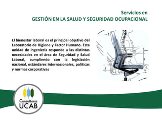 Servicios en
            GESTIÓN EN LA SALUD Y SEGURIDAD OCUPACIONAL


El bienestar laboral es el principal objetivo del
Laboratorio de Higiene y Factor Humano. Esta
unidad de ingeniería responde a las distintas
necesidades en el área de Seguridad y Salud
Laboral, cumpliendo con la legislación
nacional, estándares internacionales, políticas
y normas corporativas
 