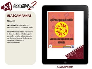 #ACCIONAR2014
#LASCAMPAÑAS
TEMA: 2X1
INTEGRANTES: Julian Villarino,
Fernando Navarra, Guillermo Pérez
OBJETIVO: Concientizar y promover
la donación de médula ósea, para
así, poder ampliar la base de datos
del Registro Nacional de Donantes
de Células Progenitoras
hematopoyéticas .
 