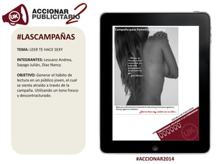 #ACCIONAR2014
#LASCAMPAÑAS
TEMA: LEER TE HACE SEXY
INTEGRANTES: Lescano Andrea,
Sayago Julián, Diaz Nancy
OBJETIVO: Generar el hábito de
lectura en un público joven, el cual
se sienta atraído a través de la
campaña. Utilizando un tono fresco
y descontracturado.
 