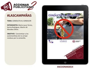 #LASCAMPAÑAS
TEMA: CONDUCTA AL CONDUCIR
INTEGRANTES: María Laura Torres,
Karina Rodríguez, Martín Ali
Morabes Oliver.
OBJETIVO: Concientizar a los
automovilistas de no arrojar
residuos por la ventanilla.
#ACCIONAR2014
 