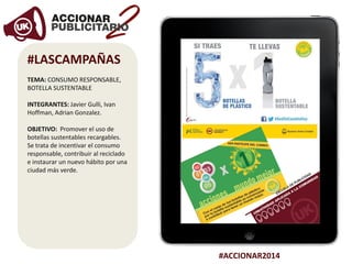 #ACCIONAR2014
#LASCAMPAÑAS
TEMA: CONSUMO RESPONSABLE,
BOTELLA SUSTENTABLE
INTEGRANTES: Javier Gulli, Ivan
Hoffman, Adrian Gonzalez.
OBJETIVO: Promover el uso de
botellas sustentables recargables.
Se trata de incentivar el consumo
responsable, contribuir al reciclado
e instaurar un nuevo hábito por una
ciudad más verde.
 
