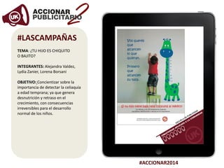 #ACCIONAR2014
#LASCAMPAÑAS
TEMA: ¿TU HIJO ES CHIQUITO
O BAJITO?
INTEGRANTES: Alejandra Valdez,
Lydia Zanier, Lorena Borsani
OBJETIVO: Concientizar sobre la
importancia de detectar la celiaquía
a edad temprana; ya que genera
desnutrición y retraso en el
crecimiento, con consecuencias
irreversibles para el desarrollo
normal de los niños.
 