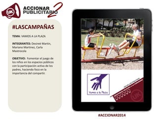 #ACCIONAR2014
#LASCAMPAÑAS
TEMA: VAMOS A LA PLAZA
INTEGRANTES: Desireè Martin,
Mariano Martinez, Carla
Mastrocola
OBJETIVO: Fomentar el juego de
los niños en los espacios públicos
con la participación activa de los
padres, haciendo foco en la
importancia del compartir.
 
