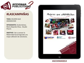 #ACCIONAR2014
#LASCAMPAÑAS
TEMA: MUJERES QUE
AMAMACHAN
INTEGRANTES: Analía Gómez,
Maria Alejandra Rivas, Claudio
Pitarch.
OBJETIVO: Dar a conocer la
Maternidad Social logrando una
mayor adhesión de voluntarias.
 