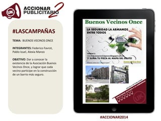 #ACCIONAR2014
#LASCAMPAÑAS
TEMA: BUENOS VECINOS ONCE
INTEGRANTES: Federico Favrot,
Pablo Izuel, Alexia Manzo
OBJETIVO: Dar a conocer la
existencia de la Asociación Buenos
Vecinos Once, y lograr que cada
vecino participe en la construcción
de un barrio más seguro.
 