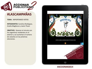 #ACCIONAR2014
#LASCAMPAÑAS
TEMA: IMPORTANDO VOTOS
INTEGRANTES: Carolina Rodríguez,
Analía Magliocco y Javier Pisani
OBJETIVO: Generar el vínculo con
los argentinos residentes en el
exterior y así aumentar el número
de votantes en las próximas
elecciones.
 