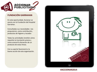 #ACCIONAR2014
FUNDACIÓN GARRAHAN
En esta oportunidad, Accionar se
asocia con la Fundación del Hospital
Garrahan.
Consultadas sus necesidades nos
propusieron, como contribución,
productos de higiene y tocador.
Todas las actividades tendrán cómo
requisito la inscripción previa y
como arancel la donación de un
producto de estas líneas.
Con su aporte favorecerá a la
buena acción de esta organización.
 
