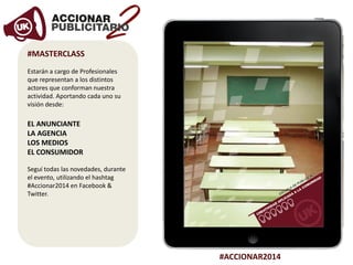 #ACCIONAR2014
#MASTERCLASS
Estarán a cargo de Profesionales
que representan a los distintos
actores que conforman nuestra
actividad. Aportando cada uno su
visión desde:
EL ANUNCIANTE
LA AGENCIA
LOS MEDIOS
EL CONSUMIDOR
Seguí todas las novedades, durante
el evento, utilizando el hashtag
#Accionar2014 en Facebook &
Twitter.
 