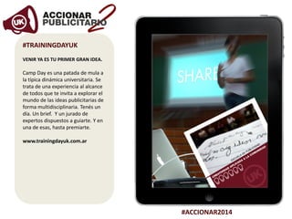 #ACCIONAR2014
#TRAININGDAYUK
VENIR YA ES TU PRIMER GRAN IDEA.
Camp Day es una patada de mula a
la típica dinámica universitaria. Se
trata de una experiencia al alcance
de todos que te invita a explorar el
mundo de las ideas publicitarias de
forma multidisciplinaria. Tenés un
día. Un brief. Y un jurado de
expertos dispuestos a guiarte. Y en
una de esas, hasta premiarte.
www.trainingdayuk.com.ar
 