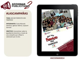 #ACCIONAR2014
#LASCAMPAÑAS
TEMA: NO SOY PERFECTO VOS
TAMPOCO
INTEGRANTES: Costa Marcela
Verónica, Iglesias Valeria, Loyaconi
Germán
OBJETIVO: Concientizar sobre la
igualdad de derechos a través de
una campaña que refleje la
valoración por el otro.
 