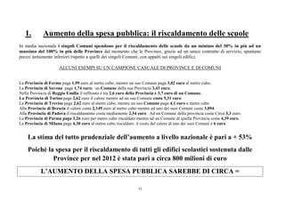 11
1. Aumento della spesa pubblica: il riscaldamento delle scuole
In media nazionale i singoli Comuni spendono per il riscaldamento delle scuole da un minimo del 30% in più ad un
massimo del 100% in più delle Province dal momento che le Province, grazie ad un unico contratto di servizio, spuntano
prezzi nettamente inferiori rispetto a quelli dei singoli Comuni, con appalti sui singoli edifici.
ALCUNI ESEMPI SU UN CAMPIONE CASUALE DI PROVINCE E DI COMUNI
La Provincia di Fermo paga 1,99 euro al metro cubo, mentre un suo Comune paga 3,02 euro al metro cubo.
La Provincia di Savona paga 1,74 euro: un Comune della sua Provincia 3,43 euro.
Nella Provincia di Reggio Emilia il raffronto è tra 2,6 euro della Provincia e 3,7 euro di un Comune.
La Provincia di Torino paga 2,62 euro il calore mentre ad un suo Comune costa 5,31 euro.
La Provincia di Treviso paga 2,62 euro al metro cubo, mentre un suo Comune paga 4,1 euro a metro cubo
Alla Provincia di Brescia il calore costa 2,149 euro al metro cubo mentre ad uno dei suoi Comuni costa 3,094.
Alla Provincia di Padova il riscaldamento costa mediamente 2,54 euro . Ad un Comune della provincia costa Circa 3,3 euro.
La Provincia di Parma paga 3,26 euro per metro cubo riscaldato mentre ad un Comune di quella Provincia costa 4,39 euro.
La Provincia di Milano paga 4,30 euro al metro cubo riscaldato: il costo del calore di uno dei suoi Comuni è 6 euro.
La stima del tutto prudenziale dell’aumento a livello nazionale è pari a + 53%
Poiché la spesa per il riscaldamento di tutti gli edifici scolastici sostenuta dalle
Province per nel 2012 è stata pari a circa 800 milioni di euro
L’AUMENTO DELLA SPESA PUBBLICA SAREBBE DI CIRCA =
 