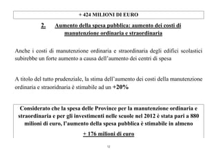 12
+ 424 MILIONI DI EURO
2. Aumento della spesa pubblica: aumento dei costi di
manutenzione ordinaria e straordinaria
Anche i costi di manutenzione ordinaria e straordinaria degli edifici scolastici
subirebbe un forte aumento a causa dell’aumento dei centri di spesa
A titolo del tutto prudenziale, la stima dell’aumento dei costi della manutenzione
ordinaria e straoridnaria è stimabile ad un +20%
Considerato che la spesa delle Province per la manutenzione ordinaria e
straordinaria e per gli investimenti nelle scuole nel 2012 è stata pari a 880
milioni di euro, l’aumento della spesa pubblica è stimabile in almeno
+ 176 milioni di euro
 