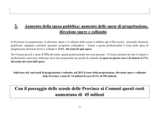 13
3. Aumento della spesa pubblica: aumento delle spese di progettazione,
direzione opere e collaudo
In Provincia la progettazione, la direzione opere e il collaudo delle scuole è affidata agli Uffici tecnici, personale altamente
qualificato: ingegneri, architetti, geometri, progettisti collaudatori. Grazie a queste professionalità il costo delle spese di
progettazione direzione lavori e collaudo è il 4% del costo di ogni opera.
Nei Comuni piccoli e medi, il 72% del totale, queste professionalità non sono presenti. I Comuni pertanto devono rivolgersi a
professionisti esterni per realizzare sia la fase progettuale che quella di collaudo: la spesa in questo caso è di almeno il 17%
del totale del costo dell’opera.
Sulla base dei costi medi di progettazioni e collaudo, nel 2012 il costo della progettazione, direzione opere e collaudo
nelle Province è stato di 14 milioni di euro (il 4% di 350 milioni)
Con il passaggio delle scuole delle Province ai Comuni questi costi
aumentano di 45 milioni
 