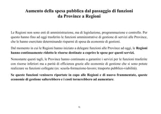 15
Aumento della spesa pubblica dal passaggio di funzioni
da Province a Regioni
Le Regioni non sono enti di amministrazione, ma di legislazione, programmazione e controllo. Per
questo hanno fino ad oggi trasferito le funzioni amministrative di gestione di servizi alle Province,
che le hanno esercitate determinando risparmi di spesa da economie di gestioni.
Dal momento in cui le Regioni hanno iniziato a delegare funzioni alle Province ad oggi, le Regioni
hanno continuamente ridotto le risorse destinate a coprire le spese per questi servizi.
Nonostante questi tagli, le Province hanno continuato a garantire i servizi per le funzioni trasferite
con risorse inferiori ma a parità di efficienza grazie alle economie di gestione che si sono potute
realizzare su funzioni collegate (es: scuola-formazione-lavoro; trasporto pubblico-viabilità).
Se queste funzioni venissero riportate in capo alle Regioni e di nuovo frammentate, queste
economie di gestione salterebbero e i costi tornerebbero ad aumentare.
 