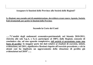 18
Assegnare le funzioni delle Province alle Società delle Regioni?
Le Regioni, non essendo enti di amministrazione, dovrebbero creare nuove Agenzie, Società,
Enti strumentali, per gestire le funzioni delle Province.
Secondo la Corte dei Conti
…..”L’analisi degli andamenti economico-patrimoniali, nel biennio 2010-2011,
ristretta alle sole S.p.A. e S.r.l. partecipate al 100% dalle Regioni, consente di
concludere che, ad uno sguardo complessivo, tali società si presentano come una
fonte di perdite: la maggior parte dei dati relativi ai risultati di esercizio, infatti,
evidenziano, nel 2011, significative flessioni rispetto all’esercizio precedente, e ciò in
alcuni casi ha implicato un aggravamento della situazione di perdita già
evidenziatasi nel 2010”…..
 