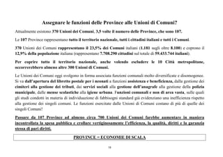 19
Assegnare le funzioni delle Province alle Unioni di Comuni?
Attualmente esistono 370 Unioni dei Comuni, 3,5 volte il numero delle Province, che sono 107.
Le 107 Province rappresentano tutto il territorio nazionale, tutti i cittadini italiani e tutti i Comuni.
370 Unioni dei Comuni rappresentano il 23,5% dei Comuni italiani (1.181 sugli oltre 8.100) e coprono il
12,9% della popolazione italiana (rappresentano 7.708.290 cittadini sul totale di 59.433.744 italiani).
Per coprire tutto il territorio nazionale, anche volendo escludere le 10 Città metropolitane,
occorrerebbero almeno altre 300 Unioni di Comuni.
Le Unioni dei Comuni oggi svolgono in forma associata funzioni comunali molto diversificate e disomogenee.
Si va dall’apertura del libretto postale per i neonati a funzioni assistenza e beneficienza, dalla gestione dei
cimiteri alla gestione dei tributi, dai servizi sociali alla gestione dell’anagrafe alla gestione della polizia
municipale, dalle mense scolastiche alla igiene urbana. Funzioni comunali e non di area vasta, sulle quali
gli studi condotti in materia di individuazione di fabbisogni standard già evidenziano una inefficienza rispetto
alla gestione dei singoli comuni. Le funzioni esercitate dalle Unioni di Comuni costano di più di quelle dei
singoli Comuni!
Passare da 107 Province ad almeno circa 700 Unioni dei Comuni farebbe aumentare in maniera
incontrollata la spesa pubblica e crollare vertiginosamente l’efficienza, la qualità, diritti e la garanzia
stessa di pari diritti.
PROVINCE = ECONOMIE DI SCALA
 