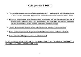 2
Cosa prevede il DDL?
1. Le Province vengono svuotate delle funzioni amministrative e trasformate in enti di secondo grado.
Le nuove Province non avranno organi eletti dai cittadini ma nominati dai sindaci dei grandi Comuni.
2. Abolisce le Province nelle aree metropolitane e le sostituisce con le Città metropolitane, enti di
secondo livello. Il Sindaco della Città metropolitana non sarà eletto dai cittadini dei comuni
dell’area metropolitana ma per legge è il Sindaco del comune capoluogo
3. Obbliga i Comuni all’esercizio associato delle loro funzioni tramite le Unioni di Comuni
4. Blocca qualunque processo di riorganizzazione dell’Amministrazione periferica dello Stato
5. Rinvia il riordino delle agenzie, società ed enti strumentali
Un Disegno di legge INCOSTITUZIONALE, che AUMENTA LA SPESA PUBBLICA, CANCELLA LA
DEMOCRAZIA E CREA DISSERVIZI E CAOS
 