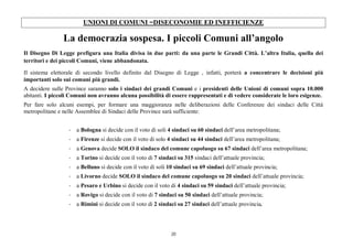 20
UNIONI DI COMUNI =DISECONOMIE ED INEFFICIENZE
La democrazia sospesa. I piccoli Comuni all’angolo
Il Disegno Di Legge prefigura una Italia divisa in due parti: da una parte le Grandi Città. L’altra Italia, quella dei
territori e dei piccoli Comuni, viene abbandonata.
Il sistema elettorale di secondo livello definito dal Disegno di Legge , infatti, porterà a concentrare le decisioni più
importanti solo sui comuni più grandi.
A decidere sulle Province saranno solo i sindaci dei grandi Comuni e i presidenti delle Unioni di comuni sopra 10.000
abitanti. I piccoli Comuni non avranno alcuna possibilità di essere rappresentati e di vedere considerate le loro esigenze.
Per fare solo alcuni esempi, per formare una maggioranza nelle deliberazioni delle Conferenze dei sindaci delle Città
metropolitane e nelle Assemblee di Sindaci delle Province sarà sufficiente:
- a Bologna si decide con il voto di soli 4 sindaci su 60 sindaci dell’area metropolitana;
- a Firenze si decide con il voto di solo 4 sindaci su 44 sindaci dell’area metropolitana;
- a Genova decide SOLO il sindaco del comune capoluogo su 67 sindaci dell’area metropolitana;
- a Torino si decide con il voto di 7 sindaci su 315 sindaci dell’attuale provincia;
- a Belluno si decide con il voto di soli 10 sindaci su 69 sindaci dell’attuale provincia;
- a Livorno decide SOLO il sindaco del comune capoluogo su 20 sindaci dell’attuale provincia;
- a Pesaro e Urbino si decide con il voto di 4 sindaci su 59 sindaci dell’attuale provincia;
- a Rovigo si decide con il voto di 7 sindaci su 50 sindaci dell’attuale provincia;
- a Rimini si decide con il voto di 2 sindaci su 27 sindaci dell’attuale provincia.
 