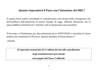 21
Quanto risparmierà il Paese con l’attuazione del DDL?
In questa breve analisi, prendendo in considerazione solo alcune delle conseguenze che
deriverebbero dall’attuazione di questo disegno di legge, abbiamo dimostrato che la
spesa pubblica aumenterà di 2 miliardi e che la democrazia sarà cancellata.
Il Governo e il Parlamento, per dare attuazione ad un ANNUNCIO e cancellare la classe
politica che amministra le Province, faranno spendere al Paese almeno 2
miliardi.
Il risparmio annunciato di 11 milioni dovuto alla cancellazione
degli amministratori provinciali
sarà pagato dal Paese 2 miliardi.
 