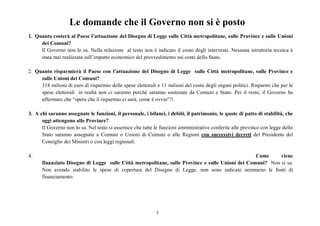 3
Le domande che il Governo non si è posto
1. Quanto costerà al Paese l’attuazione del Disegno di Legge sulle Città metropolitane, sulle Province e sulle Unioni
dei Comuni?
Il Governo non lo sa. Nella relazione al testo non è indicato il costo degli interventi. Nessuna istruttoria tecnica è
stata mai realizzata sull’impatto economico del provvedimento sui conti dello Stato.
2. Quanto risparmierà il Paese con l’attuazione del Disegno di Legge sulle Città metropolitane, sulle Province e
sulle Unioni dei Comuni?
318 milioni di euro di risparmio delle spese elettorali e 11 milioni del costo degli organi politici. Risparmi che per le
spese elettorali in realtà non ci saranno perché saranno sostenute da Comuni e Stato. Per il resto, il Governo ha
affermato che “spera che il risparmio ci sarà, come è ovvio”!!.
3. A chi saranno assegnate le funzioni, il personale, i bilanci, i debiti, il patrimonio, le quote di patto di stabilità, che
oggi attengono alle Province?
Il Governo non lo sa. Nel testo si asserisce che tutte le funzioni amministrative conferite alle province con legge dello
Stato saranno assegnate a Comuni o Unioni di Comuni o alle Regioni con successivi decreti del Presidente del
Consiglio dei Ministri o con leggi regionali.
4. Come viene
finanziato Disegno di Legge sulle Città metropolitane, sulle Province e sulle Unioni dei Comuni? Non si sa.
Non avendo stabilito le spese di copertura del Disegno di Legge, non sono indicate nemmeno le fonti di
finanziamento.
 