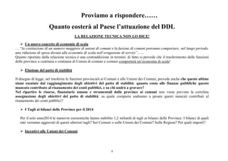 4
Proviamo a rispondere……
Quanto costerà al Paese l’attuazione del DDL
LA RELAZIONE TECNICA NON LO DICE!
 Un nuovo concetto di economie di scala
… “la costituzione di un numero maggiore di unioni di comuni e la fusione di comuni potranno comportare, nel lungo periodo,
una riduzione di spesa dovuta alle economie di scala nell’erogazione di servizi”……
Quanto riportato dalla relazione tecnica è una contraddizione in termini: di fatto si prevede che il trasferimento delle funzioni
delle province a centinaia e centinaia di Unioni di comuni e comuni comporterà un’economia di scala!
 Elusione del patto di stabilità
Il disegno di legge, nel trasferire le funzioni provinciali ai Comuni e alle Unioni dei Comuni, prevede anche che queste ultime
siano esentate dal raggiungimento degli obiettivi del patto di stabilità: quanto costa alle finanze pubbliche questo
mancato contributo al risanamento dei conti pubblici, e su chi andrà a gravare?
Nel ripartire le risorse, finanziarie umane e strumentali dalle province ai comuni non viene prevista la correlata
assegnazione degli obiettivi del patto di stabilità: su quale comparto andranno a pesare questi mancati contributi al
risanamento dei conti pubblici?
 I Tagli ai bilanci delle Province per il 2014
Per il solo anno2014 le manovre eocnomiche hanno stabilito 1,2 miliardi di tagli ai bilanci delle Province. I bilanci di quali
enti verranno aggravati di questi ulteriori tagli? Sui Comuni o sulle Unioni dei Comuni? Sulle Regioni? Per quali importi?
 Incentivi alle Unioni dei Comuni
 