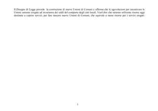 5
Il Disegno di Legge prevede la costituzione di nuove Unioni di Comuni e afferma che le agevolazioni per incentivare le
Unioni saranno erogate ad invarianza dei saldi del comparto degli enti locali. Vuol dire che saranno utilizzate risorse oggi
destinate a coprire servizi, per fare nascere nuove Unioni di Comuni, che equivale a meno risorse per i servizi erogati.
 