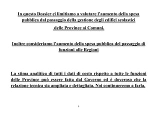 6
In questo Dossier ci limitiamo a valutare l’aumento della spesa
pubblica dal passaggio della gestione degli edifici scolastici
delle Province ai Comuni.
Inoltre consideriamo l’aumento della spesa pubblica del passaggio di
funzioni alle Regioni
La stima analitica di tutti i dati di costo rispetto a tutte le funzioni
delle Province può essere fatta dal Governo ed è doveroso che la
relazione tecnica sia ampliata e dettagliata. Noi continueremo a farla.
 