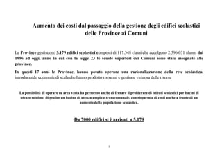 7
Aumento dei costi dal passaggio della gestione degli edifici scolastici
delle Province ai Comuni
Le Province gestiscono 5.179 edifici scolastici composti di 117.348 classi che accolgono 2.596.031 alunni dal
1996 ad oggi, anno in cui con la legge 23 le scuole superiori dei Comuni sono state assegnate alle
province.
In questi 17 anni le Province, hanno potuto operare una razionalizzazione della rete scolastica,
introducendo economie di scala che hanno prodotto risparmi e gestione virtuosa delle risorse
La possibilità di operare su area vasta ha permesso anche di frenare il proliferare di istituti scolastici per bacini di
utenze minime, di gestire un bacino di utenza ampio e transcomunale, con risparmio di costi anche a fronte di un
aumento della popolazione scolastica.
Da 7000 edifici si è arrivati a 5.179
 