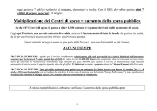 9
oggi gestisce 7 edifici scolastici di materne, elementari e medie. Con il DDL dovrebbe gestire altri 7
edifici di scuole superiori. Il doppio.
Moltiplicazione dei Centri di spesa = aumento della spesa pubblica
Se da 107 Centri di spesa si passa a oltre 1.300 saltano i risparmi derivati dalle economie di scala.
Oggi ogni Provincia, con un solo contratto di servizio, assicura il funzionamento di tutte le Scuole che gestisce (in media,
da 20 per una Provincia piccola ad oltre 300 per una Provincia grande).
Questi contratti, ad oggi in essere in gran parte delle Province, non sono frazionabili su più Comuni.
ALCUNI ESEMPI:
PROVINCIA DI ROVIGO: appalto per il servizio riscaldamento relativamente alle sedi provinciali ed a tutti i fabbricati dell'istruzione
superiore per la durata di 7 anni e quindi fino al 2020 del valore di oltre 12.000.000 di euro che comprende, oltre che il normale servizio calore,
anche gli interventi di manutenzione straordinaria sugli impianti per quasi 800.000 euro nonché il servizio di manutenzione degli impianti
antincendio di tutte le scuole. L'appalto riguarda, oltre che gli uffici, 53 fabbricati scolastici e palestre ubicati in 7 diversi Comuni della Provincia.
PROVINCIA DI TREVISO: Tutti gli edifici scolastici sono gestiti con un contratto di Global Service con durata 15 ottobre 2011 – 14
ottobre 2016 non frazionabile con un risultato che già dopo il primo anno di gestione con la formula “Energy Performance” è stato significativo:
riduzione del consumo di energia pari al 24% rispetto alla base contrattuale di riferimento.
A titolo esemplificativo, abbiamo verificato l’aumento della spesa pubblica per:
 
