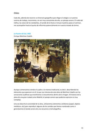 Oídos

Cada día, además de recorrer un itinerario geográfico para llegar al colegio o a nuestros
centros de trabajo, recorremos, sin ser muy conscientes de ello, un paisaje sonoro. El ruido del
tráfico, las voces de los viandantes, el sonido de la lluvia o incluso nuestros pasos al caminar,
nos acompañan hasta el punto de influirnos potencialmente en nuestro estado de ánimo.



La Puerta del Sol, 1902
Enrique Martínez Cubells




Aunque comencemos viendo el cuadro a la manera tradicional, es decir, describiendo los
elementos que aparecen en él, lo que nos interesa de esta obra de Martínez Cubells son las
sensaciones auditivas que tendríamos si estuviéramos dentro de la imagen. Al tratarse de la
plaza de una gran ciudad como Madrid, el paisaje sonoro que podemos apreciar es muy
complejo.

Una vez descrita la sonoridad de la obra, utilizaremos elementos cotidianos (papel, objetos
metálicos..etc) para reproducir algunos de los sonidos que hemos nombrado como si
generásemos la banda sonora de una secuencia cinematográfica.




                                                                                               11
 