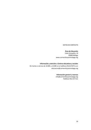 DATOS DE CONTACTO


                                               Área de Educación
                                               Calle Compañía, 10
                                                    29008 Málaga
                                     www.carmenthyssenmalaga.org


               Información y atención a Centros educativos y sociales
De martes a viernes de 10.00h a 14.00h en el teléfono 952217679 o en
                               educacion@carmenthyssenmalaga.org


                                      Información general y reservas
                                     info@carmenthyssenmalaga.org
                                               Teléfono 952 217 511




                                                                  16
 