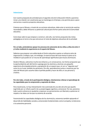 Intenciones

Con nuestra propuesta de actividad para el segundo ciclo de la Educación Infantil, queremos
iniciar una relación con vosotros/as que se mantenga en el tiempo y nos permita poco a poco
acercarnos a vuestros proyectos educativos.

Creemos que el Museo, a través de sus acciones educativas, debe estar al servicio de vuestras
necesidades y debe ofreceros su potencial cultural para formar parte activa de la Comunidad
educativa.


Como base sobre la que empezar a construir, este año, nos hemos propuesto dos metas
pedagógicas en torno a las que estructurar el resto de objetivos educativos de la actividad.



Por un lado, pretendemos apoyar los procesos de autonomía de los niños y niñas de entre 3
y 6 años mediante la experiencia en el espacio del Museo.

Sabemos que preparar una salida desde el Centro educativo supone un esfuerzo extra de
organización y trabajo y que, sin embargo, la vivencia fuera del aula merece la pena en la
medida en que puede ser un recurso de aprendizaje significativo para los/as alumnos/as.

Desde el Museo, valoramos mucho ese esfuerzo y, en consecuencia, nos hemos propuesto que
la oportunidad de salir del Centro suponga para los alumnos y alumnas una pequeña
experiencia de empoderamiento y apropiación de un espacio que, sin ser su “segunda casa”
como lo es el aula, también les pertenece. Por ello, aprenderemos juntos a movernos por las
salas del Museo para sacarles todo el partido posible y hacer de ellas un uso personal y
creativo.



Por otro lado, a través de la participación dialógica, intentaremos reforzar el aprendizaje de
las capacidades para la comprensión y expresión de ideas.

Para nosotros/as, no hay interpretación más autorizada de una obra de arte que aquella
esgrimida por un niño/a a partir de su propio bagaje cognitivo y emocional. Por eso, ponemos
todo nuestro esfuerzo en ayudarles a expresar sus pensamientos con libertad y a potenciar el
respeto a las ideas con las que no estamos de acuerdo.

Favoreciendo las capacidades dialógicas de los alumnos/as, estaremos también apoyando el
desarrollo de habilidades sociales y emocionales fundamentales como la empatía, la tolerancia
o la autoestima personal.




                                                                                                 3
 