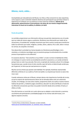 Manos, nariz, oídos…


Acompañados por educadores/as del Museo, los niños y niñas conocerán las salas expositivas,
como espacio y como contenido mediante dinámicas de participación que permitan enlazar la
experiencia en el Museo con sus prácticas en otros entornos cotidianos. Además de la
observación, potenciaremos el acercamiento a las obras de una manera integral haciendo
interactuar lo visual con lo auditivo, lo olfativo y lo táctil.




Punto de partida


Los sentidos proporcionan una información vital que nos permite relacionarnos con el mundo
que nos rodea de manera segura y autónoma. Recibimos esta información por medio de las
sensaciones, el resultado del complejo mecanismo que tiene nuestro cuerpo para transformar
todos los estímulos que recibe: imágenes, sonidos, olores, sabores, frío o calor, dolor e incluso
las caricias, las cosquillas o los besos.

Para desarrollar la actividad nos hemos basado en el fenómeno psicofisiológico de la
sinestesia, un síndrome neurológico que se caracteriza porque la estimulación de un sentido
provoca la percepción en otro diferente1.

En ocasiones decimos: “Este amarillo es muy chillón”, el color no tiene la habilidad de chillar,
sin embargo en nuestra mente esa tonalidad de amarillo la asociamos a un sonido estridente
porque tiene un color muy saturado. Éste sería un ejemplo de sinestesia cultural. Sin embargo,
hay personas que, cuando miran el color amarillo, oyen de hecho un determinado sonido que,
por lo general, no tiene que por qué parecerse a un grito.

Muchos son los artistas que poseían esta habilidad. Por ejemplo, Kandinsky representaba
diferentes sinfonías en sus cuadros y Frank Liszt pedía a su orquesta que tocaran un poco más
rosa o azul.

Cuando realizamos visitas por el Museo, siempre damos más importancia al sentido de la vista,
ya que la mayoría de representaciones dentro de las llamadas bellas artes son solamente
visuales. Sin embargo, con esta visita creativa, proponemos darle una vuelta a nuestra manera
habitual de percibir y, mediante juegos sinestéticos, descubrir las obras del Museo a través de
las diferentes sensaciones que éstas nos pueden transmitir desde otros sentidos: El tacto, el
olfato y el oído.

Para ello haremos un recorrido con cuatro obras que se adaptan a esta intención y usaremos
una dinámica de participación y actividades/juegos en las mismas salas del museo, o en
algunos espacios cercanos.



1
 Carolina Pérez y Emilio Gómez; Sinestesia: La dulce melodía.
(www.ugr.es/~setchift/docs/poster_11_sinestesia_dulce_melodia.pdf)

                                                                                                4
 