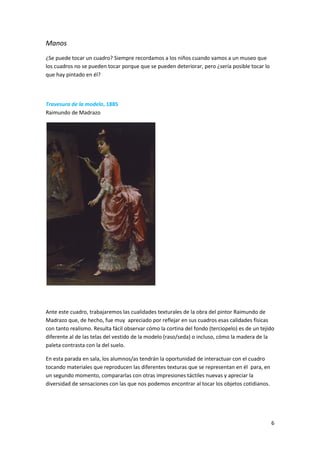 Manos
¿Se puede tocar un cuadro? Siempre recordamos a los niños cuando vamos a un museo que
los cuadros no se pueden tocar porque que se pueden deteriorar, pero ¿sería posible tocar lo
que hay pintado en él?



Travesura de la modelo, 1885
Raimundo de Madrazo




Ante este cuadro, trabajaremos las cualidades texturales de la obra del pintor Raimundo de
Madrazo que, de hecho, fue muy apreciado por reflejar en sus cuadros esas calidades físicas
con tanto realismo. Resulta fácil observar cómo la cortina del fondo (terciopelo) es de un tejido
diferente al de las telas del vestido de la modelo (raso/seda) o incluso, cómo la madera de la
paleta contrasta con la del suelo.

En esta parada en sala, los alumnos/as tendrán la oportunidad de interactuar con el cuadro
tocando materiales que reproducen las diferentes texturas que se representan en él para, en
un segundo momento, compararlas con otras impresiones táctiles nuevas y apreciar la
diversidad de sensaciones con las que nos podemos encontrar al tocar los objetos cotidianos.




                                                                                               6
 