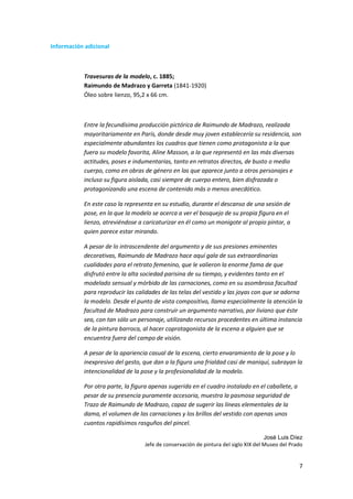Información adicional



           Travesuras de la modelo, c. 1885;
           Raimundo de Madrazo y Garreta (1841-1920)
           Óleo sobre lienzo, 95,2 x 66 cm.



           Entre la fecundísima producción pictórica de Raimundo de Madrazo, realizada
           mayoritariamente en París, donde desde muy joven establecería su residencia, son
           especialmente abundantes los cuadros que tienen como protagonista a la que
           fuera su modelo favorita, Aline Masson, a la que representó en las más diversas
           actitudes, poses e indumentarias, tanto en retratos directos, de busto o medio
           cuerpo, como en obras de género en las que aparece junto a otros personajes e
           incluso su figura aislada, casi siempre de cuerpo entero, bien disfrazada o
           protagonizando una escena de contenido más o menos anecdótico.

           En este caso la representa en su estudio, durante el descanso de una sesión de
           pose, en la que la modelo se acerca a ver el bosquejo de su propia figura en el
           lienzo, atreviéndose a caricaturizar en él como un monigote al propio pintor, a
           quien parece estar mirando.

           A pesar de lo intrascendente del argumento y de sus presiones eminentes
           decorativas, Raimundo de Madrazo hace aquí gala de sus extraordinarias
           cualidades para el retrato femenino, que le valieron la enorme fama de que
           disfrutó entre la alta sociedad parisina de su tiempo, y evidentes tanto en el
           modelado sensual y mórbido de las carnaciones, como en su asombrosa facultad
           para reproducir las calidades de las telas del vestido y las joyas con que se adorna
           la modelo. Desde el punto de vista compositivo, llama especialmente la atención la
           facultad de Madrazo para construir un argumento narrativo, por liviano que éste
           sea, con tan sólo un personaje, utilizando recursos procedentes en última instancia
           de la pintura barroca, al hacer coprotagonista de la escena a alguien que se
           encuentra fuera del campo de visión.

           A pesar de la apariencia casual de la escena, cierto envaramiento de la pose y lo
           inexpresivo del gesto, que dan a la figura una frialdad casi de maniquí, subrayan la
           intencionalidad de la pose y la profesionalidad de la modelo.

           Por otra parte, la figura apenas sugerida en el cuadro instalado en el caballete, a
           pesar de su presencia puramente accesoria, muestra la pasmosa seguridad de
           Trazo de Raimundo de Madrazo, capaz de sugerir las líneas elementales de la
           dama, el volumen de las carnaciones y los brillos del vestido con apenas unos
           cuantos rapidísimos rasguños del pincel.

                                                                                    José Luis Díez
                                  Jefe de conservación de pintura del siglo XIX del Museo del Prado


                                                                                                 7
 