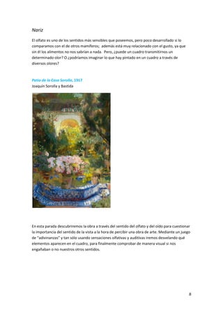 Nariz
El olfato es uno de los sentidos más sensibles que poseemos, pero poco desarrollado si lo
comparamos con el de otros mamíferos; además está muy relacionado con el gusto, ya que
sin él los alimentos no nos sabrían a nada. Pero, ¿puede un cuadro transmitirnos un
determinado olor? O ¿podríamos imaginar lo que hay pintado en un cuadro a través de
diversos olores?



Patio de la Casa Sorolla, 1917
Joaquín Sorolla y Bastida




En esta parada descubriremos la obra a través del sentido del olfato y del oído para cuestionar
la importancia del sentido de la vista a la hora de percibir una obra de arte. Mediante un juego
de “adivinanzas” y tan sólo usando sensaciones olfativas y auditivas iremos desvelando qué
elementos aparecen en el cuadro, para finalmente comprobar de manera visual si nos
engañaban o no nuestros otros sentidos.




                                                                                               8
 