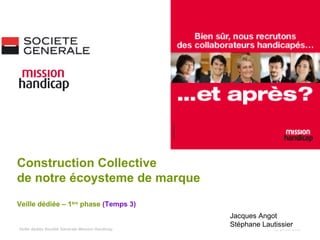1er juillet 2009 Construction Collective  de notre écoysteme de marque Veille dédiée – 1 ère  phase  (Temps 3) Jacques Angot Stéphane Lautissier Veille dédiée Société Générale Mission Handicap 