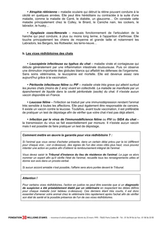 Atrophie rétinienne – maladie oculaire qui détruit la rétine pouvant conduire à la
cécité en quelques années. Elle peut être héréditaire ou contractée à la suite d'une
maladie, comme la maladie de Carré, le diabète, un glaucome… On constate cette
maladie principalement chez le Colley, le Briard, le Caniche nain, les cockers, le
labrador, le husky…
Dysplasie coxo-fémorale – mauvais fonctionnement de l'articulation de la
hanche qui peut conduire, à plus ou moins long terme, à l'apparition d'arthrose. Elle
touche principalement les chiens de moyenne et grande taille et notamment les
Labradors, les Bergers, les Rottweiler, les terre-neuve…

b. Les vices rédhibitoires des chats

Leucopénie infectieuse ou typhus du chat – maladie virale et contagieuse qui
débute généralement par une inflammation intestinale douloureuse. Puis on observe
une diminution importante des globules blancs qui affaiblit les défenses de l'organisme.
Sans soins vétérinaires, la leucopénie est mortelle. Elle est devenue assez rare
aujourd'hui grâce à la vaccination.
Péritonite infectieuse féline ou PIF – maladie virale très grave qui atteint surtout
les jeunes chats (moins de 2 ans) vivant en collectivité. La maladie se manifeste par un
épanchement de liquide dans la cavité péritonéale (ascite) du chat. Il n'existe aucun
vaccin disponible en France.
Leucose féline – l'infection se traduit par une immunodépression rendant l'animal
très sensible à toutes les affections. Elle peut également être responsable de cancers.
Il existe un vaccin contre la leucose. Toutefois, avant toute vaccination, il est préférable
de pratiquer un test de dépistage afin de vérifier que votre chat n'est pas déjà atteint.
Infection par le virus de l'immunodéficience féline ou FIV ou SIDA du chat –
la transmission du virus se fait essentiellement par morsure. Il n'existe aucun vaccin
mais il est possible de faire pratiquer un test de dépistage.
Comment mettre en œuvre la garantie pour vice rédhibitoire ? :
Si l'animal que vous venez d'acheter présente, dans un certain délai prévu par la loi (différent
pour chaque vice ; voir ci-dessous), des signes de l'un des vices cités plus haut, vous pouvez
intenter une action en justice afin d'obtenir le remboursement intégral de l'animal.
Vous devez saisir le Tribunal d'instance du lieu de résidence de l'animal. Le juge va alors
nommer un expert afin qu'il vérifie l'état de l'animal, recueille tous les renseignements utiles et
donne son avis dans un procès-verbal.
Si aucun accord amiable n'est possible, l'affaire sera alors portée devant le Tribunal.

Attention !
Pour certains vices rédhibitoires, l'action en justice ne peut être exercée que si un diagnostic
de suspicion a été préalablement établi par un vétérinaire en respectant les délais définis
pour chaque maladie (voir tableau ci-dessous). Ces derniers étant très courts, il est donc
essentiel d'amener votre animal chez le vétérinaire très rapidement après l'achat afin de vérifier
son état de santé et la possible présence de l'un de ces vices rédhibitoires.

 