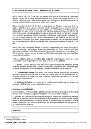 2. La garantie des vices cachés : à prévoir dans le contrat !

Selon l'article 1641 du Code civil, "le vendeur est tenu de la garantie à raison des
défauts cachés de la chose vendue qui la rendent impropre à l'usage auquel on la
destine, ou qui diminuent tellement cet usage, que l'acheteur ne l'aurait pas acquise, ou
n'en aurait donné qu'un moindre prix, s'il les avait connus".
Néanmoins, l'article L.213-1 du Code rural précise que "l'action en garantie (…) est
régie, à défaut de conventions contraires, par les dispositions de la présente section"
(consacrée aux vices rédhibitoires). Cela signifie que, si rien d'autre n'est indiqué dans
l'attestation de vente, vous ne pourrez vous retourner contre le vendeur qu'en cas de
vices rédhibitoires (limitativement énumérés) et dans des délais très courts à compter
de la livraison de l'animal (et non, comme en matière de vices cachés, à compter du
jour de la découverte du vice). Cette interprétation a été retenue par la Cour de
cassation qui considère qu'à défaut de convention contraire, c'est la législation relative
aux vices rédhibitoires prévue par le Code rural qui est applicable et non celle du Code
civil 4 .
Aussi, nous vous conseillons, lors de la signature de l'attestation de vente, d'apposer la
mention suivante : « L'acheteur écarte les dispositions du Code rural au profit des
dispositions du Code civil ». Cela permettra d'actionner la garantie des vices cachés 5 et
d'avoir ainsi un recours en cas de vices rédhibitoires hors délais mais aussi maladies
congénitales hors liste.
Trois conditions doivent toutefois être impérativement réunies pour que vous
puissiez faire jouer la garantie des vices cachés. Ainsi, le vice doit être :
Caché – c'est-à-dire que vous ne pouviez pas le déceler lors de l'achat, même
après un examen minutieux de l'animal. En revanche, la garantie ne s'appliquera pas
si, même non apprent, le vice a été porté à votre connaissance par le vendeur.
Suffisamment grave – le défaut doit être de nature à empêcher « l'usage »
normal de l’animal (par exemple un chien de chasse avec un flair défaillant) ou en
diminuer tellement cet usage que vous ne l’auriez pas acheté (ou moins cher) si vous
en aviez eu connaissance.
Antérieur à l’achat – le vendeur n’est, en effet, responsable que des défauts qui
affectaient déjà l’animal ou qui existaient en germe.
Avantage non négligeable :
L’ordonnance du 17 février 2005 a porté le délai pour entamer cette action à deux ans
(au lieu d’un « bref délai » auparavant) à partir de la découverte du défaut.
La garantie des vices cachés présente l’avantage de ne pas être limitée dans le temps
(tant que le défaut n’est pas découvert) et vous permet soit de rendre l’animal acheté
contre le remboursement du prix payé, soit de le garder contre une réduction du prix
versé. Le vendeur peut aussi vous proposer soit son remplacement, soit de prendre à
sa charge les frais de soins.

Attention !

4
5

ère

Cass., Civ. 1 , 24/09/02.
Articles 1641 et suivants du Code civil.

 
