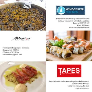 Especialistas en arroces y comida tradicional
Zona de windsurd y actividades acuáticas
Reserva: 965 755 307
Cami del Bassot
www.windcenterdenia.com
Fusión comida japonesa - mexicana
Reserva: 865 52 13 23
C/Loreto Nº42, Dénia
sam.meshico@gmail.com
Especialista en cocina Vasca- Española (Delicatessen)
Reserva: 699 90 70 51
Carrer les escoles 2, La Xara
www.tapesivins.es
 
