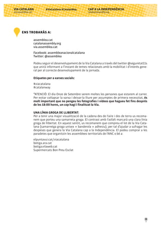 CAP A LA INDEPENDÈNCIA
catalanassembly.org
VIA CATALANA
via.assemblea.cat
10
#ViaCatalana #CatalanWay
ENS TROBARÀS A:
assemblea.cat
catalanassembly.org
via.assemblea.cat
Facebook: assembleanacionalcatalana
Twitter: @assemblea
Podeu seguir el desenvolupament de la Via Catalana a través del twitter @seguretat11s
que anirà informant a l’instant de temes relacionats amb la mobilitat i d’interès gene-
ral per al correcte desenvolupament de la jornada.
Etiquetes per a xarxes socials:
#viacatalana
#catalanway
*ATENCIÓ: El dia Onze de Setembre serem moltes les persones que estarem al carrer.
Per evitar col·lapsar la xarxa i deixar-la lliure per assumptes de primera necessitat, és
molt important que no pengeu les fotografies i vídeos que hagueu fet fins després
de les 18:00 hores, un cop hagi i finalitzat la Via.
UNA LÍNIA GROGA DE LLIBERTAT:
Per a tenir una major visualització de la cadena des de l'aire i des de terra us recoma-
nem que porteu una samarreta groga. El contrast amb l'asfalt marcarà una clara línia
groga de llibertat. En aquest sentit, us recomanem que compreu el lot de la Via Cata-
lana (samarretga groga unisex + banderola + adhesiu); per tal d’ajudar a sufragar les
despeses que genera la Via Catalana cap a la Independència. El podeu comprar a les
paradetes que organitzin les assemblees territorials de l'ANC o bé a:
elpuntavui.cat/viacatalana
botiga.ara.cat
botiga.vilaweb.cat
Supermercats Bon Preu Esclat
 